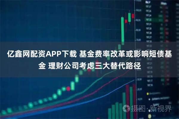 亿鑫网配资APP下载 基金费率改革或影响短债基金 理财公司考虑三大替代路径