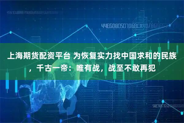 上海期货配资平台 为恢复实力找中国求和的民族，千古一帝：唯有战，战至不敢再犯