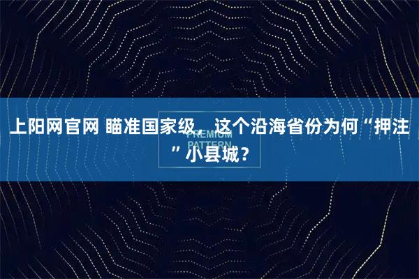 上阳网官网 瞄准国家级，这个沿海省份为何“押注”小县城？