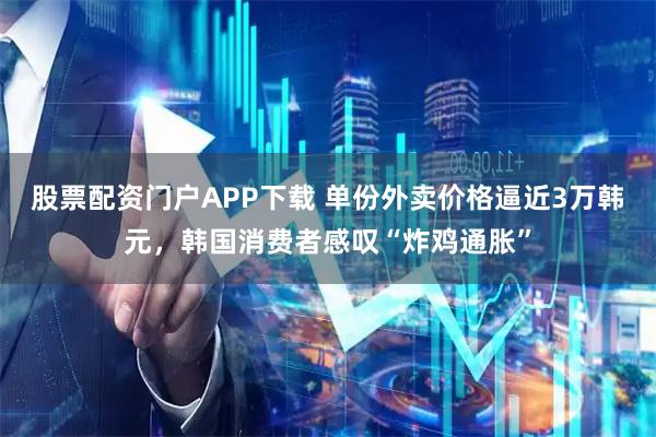 股票配资门户APP下载 单份外卖价格逼近3万韩元，韩国消费者感叹“炸鸡通胀”