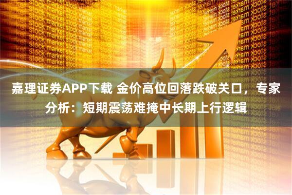 嘉理证券APP下载 金价高位回落跌破关口，专家分析：短期震荡难掩中长期上行逻辑