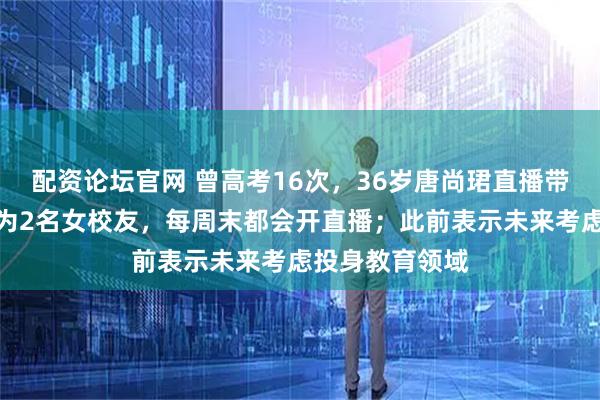 配资论坛官网 曾高考16次，36岁唐尚珺直播带货：团队成员为2名女校友，每周末都会开直播；此前表示未来考虑投身教育领域