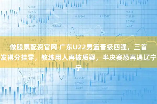 做股票配资官网 广东U22男篮晋级四强，三首发得分挂零，教练用人再被质疑，半决赛恐再遇辽宁