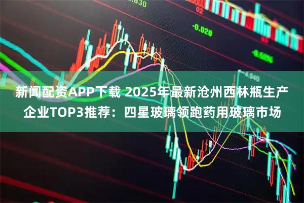 新闻配资APP下载 2025年最新沧州西林瓶生产企业TOP3推荐：四星玻璃领跑药用玻璃市场