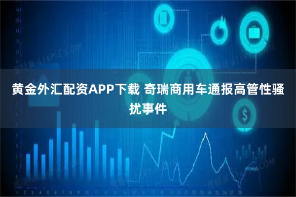 黄金外汇配资APP下载 奇瑞商用车通报高管性骚扰事件