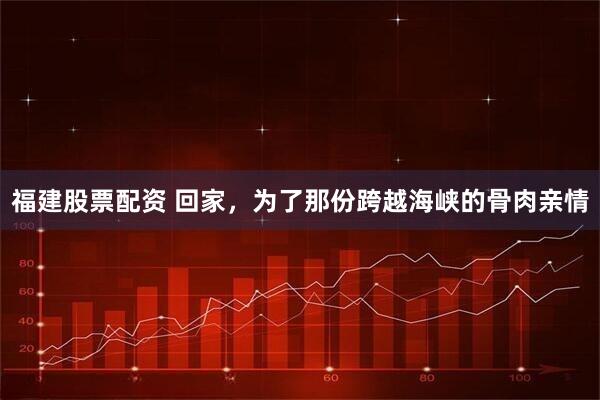 福建股票配资 回家，为了那份跨越海峡的骨肉亲情